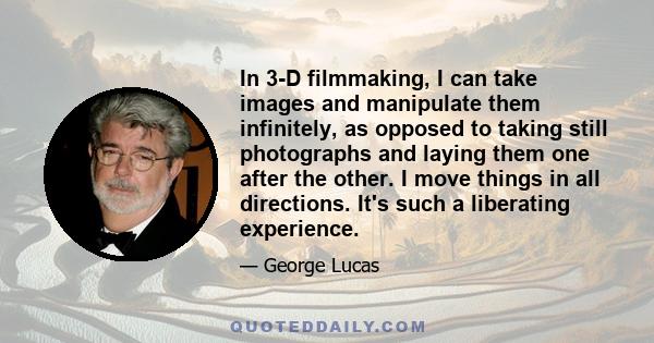 In 3-D filmmaking, I can take images and manipulate them infinitely, as opposed to taking still photographs and laying them one after the other. I move things in all directions. It's such a liberating experience.