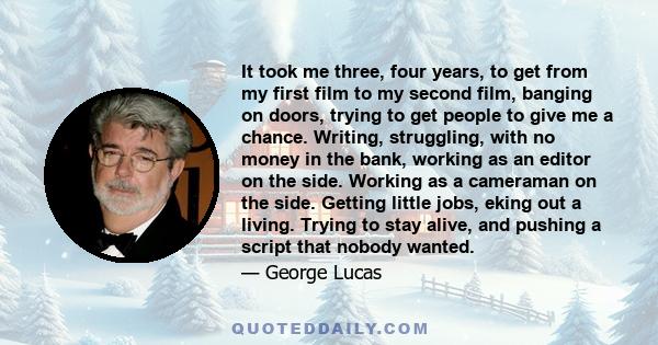 It took me three, four years, to get from my first film to my second film, banging on doors, trying to get people to give me a chance. Writing, struggling, with no money in the bank, working as an editor on the side.