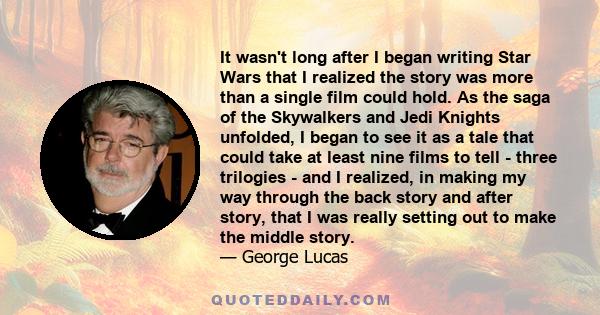 It wasn't long after I began writing Star Wars that I realized the story was more than a single film could hold. As the saga of the Skywalkers and Jedi Knights unfolded, I began to see it as a tale that could take at