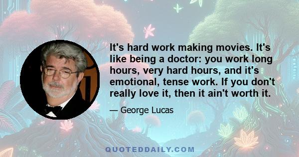 It's hard work making movies. It's like being a doctor: you work long hours, very hard hours, and it's emotional, tense work. If you don't really love it, then it ain't worth it.