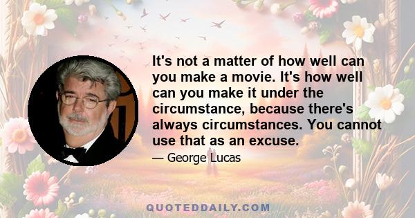 It's not a matter of how well can you make a movie. It's how well can you make it under the circumstance, because there's always circumstances. You cannot use that as an excuse.