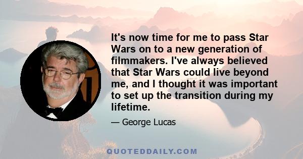 It's now time for me to pass Star Wars on to a new generation of filmmakers. I've always believed that Star Wars could live beyond me, and I thought it was important to set up the transition during my lifetime.