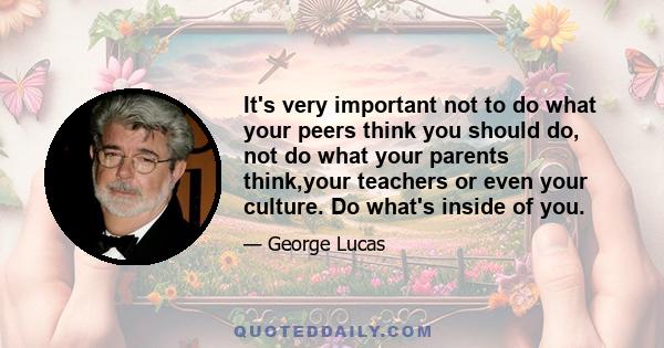 It's very important not to do what your peers think you should do, not do what your parents think,your teachers or even your culture. Do what's inside of you.