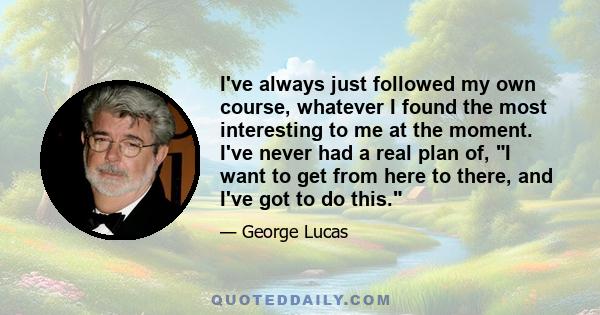 I've always just followed my own course, whatever I found the most interesting to me at the moment. I've never had a real plan of, I want to get from here to there, and I've got to do this.