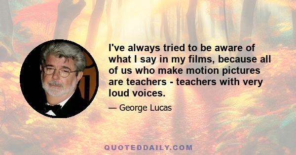 I've always tried to be aware of what I say in my films, because all of us who make motion pictures are teachers - teachers with very loud voices.