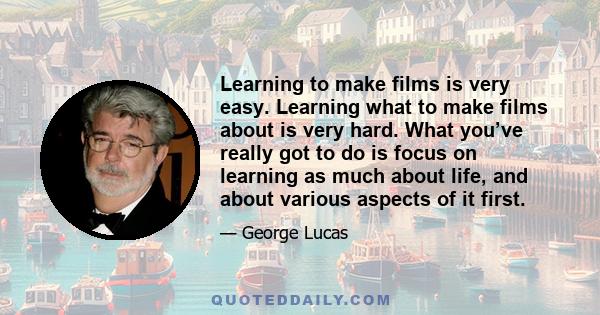 Learning to make films is very easy. Learning what to make films about is very hard. What you’ve really got to do is focus on learning as much about life, and about various aspects of it first.