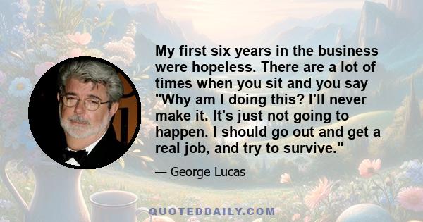 My first six years in the business were hopeless. There are a lot of times when you sit and you say Why am I doing this? I'll never make it. It's just not going to happen. I should go out and get a real job, and try to