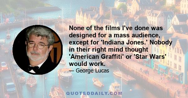 None of the films I've done was designed for a mass audience, except for 'Indiana Jones.' Nobody in their right mind thought 'American Graffiti' or 'Star Wars' would work.