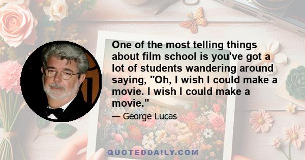 One of the most telling things about film school is you've got a lot of students wandering around saying, Oh, I wish I could make a movie. I wish I could make a movie.