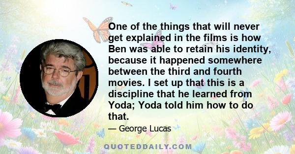 One of the things that will never get explained in the films is how Ben was able to retain his identity, because it happened somewhere between the third and fourth movies. I set up that this is a discipline that he