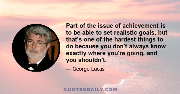 Part of the issue of achievement is to be able to set realistic goals, but that's one of the hardest things to do because you don't always know exactly where you're going, and you shouldn't.