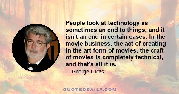 People look at technology as sometimes an end to things, and it isn't an end in certain cases. In the movie business, the act of creating in the art form of movies, the craft of movies is completely technical, and