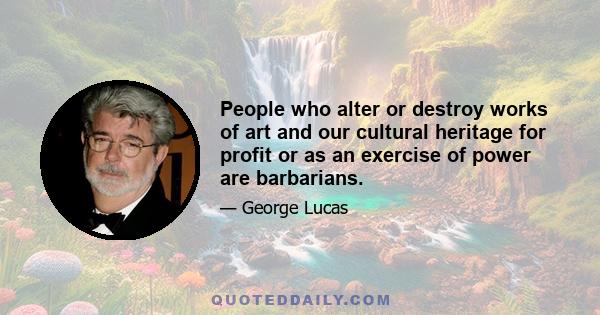 People who alter or destroy works of art and our cultural heritage for profit or as an exercise of power are barbarians.