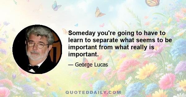 Someday you're going to have to learn to separate what seems to be important from what really is important.