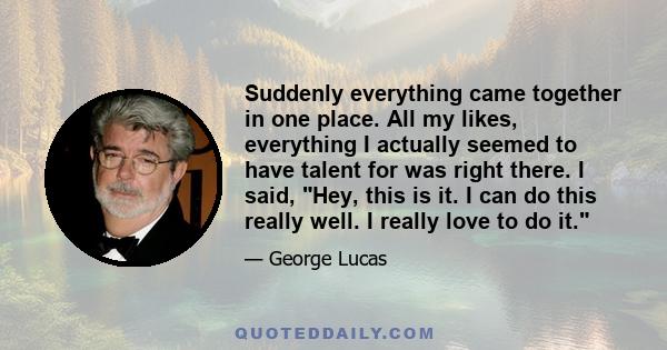 Suddenly everything came together in one place. All my likes, everything I actually seemed to have talent for was right there. I said, Hey, this is it. I can do this really well. I really love to do it.