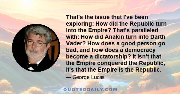 That's the issue that I've been exploring: How did the Republic turn into the Empire? That's paralleled with: How did Anakin turn into Darth Vader? How does a good person go bad, and how does a democracy become a