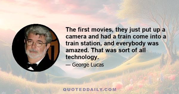 The first movies, they just put up a camera and had a train come into a train station, and everybody was amazed. That was sort of all technology.