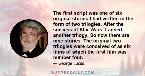 The first script was one of six original stories I had written in the form of two trilogies. After the success of Star Wars, I added another trilogy. So now there are nine stories. The original two trilogies were