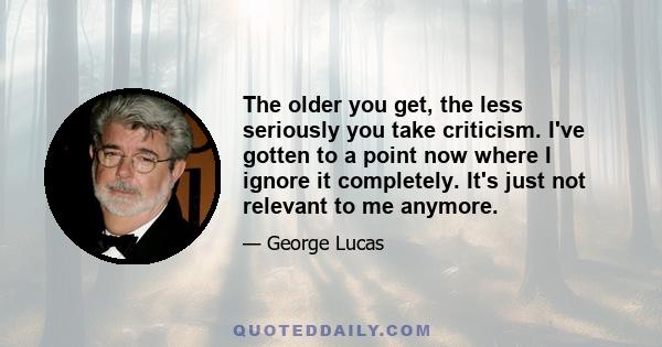 The older you get, the less seriously you take criticism. I've gotten to a point now where I ignore it completely. It's just not relevant to me anymore.