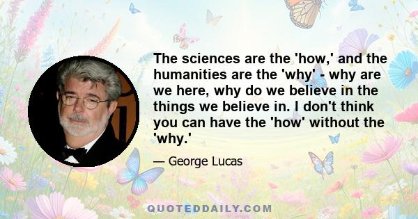 The sciences are the 'how,' and the humanities are the 'why' - why are we here, why do we believe in the things we believe in. I don't think you can have the 'how' without the 'why.'