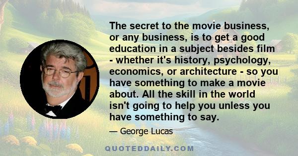 The secret to the movie business, or any business, is to get a good education in a subject besides film - whether it's history, psychology, economics, or architecture - so you have something to make a movie about. All