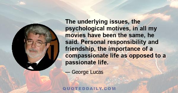 The underlying issues, the psychological motives, in all my movies have been the same, he said. Personal responsibility and friendship, the importance of a compassionate life as opposed to a passionate life.