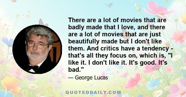 There are a lot of movies that are badly made that I love, and there are a lot of movies that are just beautifully made but I don't like them. And critics have a tendency - that's all they focus on, which is, I like it. 