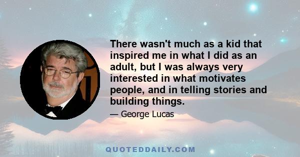 There wasn't much as a kid that inspired me in what I did as an adult, but I was always very interested in what motivates people, and in telling stories and building things.