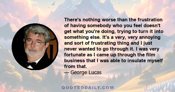 There's nothing worse than the frustration of having somebody who you feel doesn't get what you're doing, trying to turn it into something else. It's a very, very annoying and sort of frustrating thing and I just never