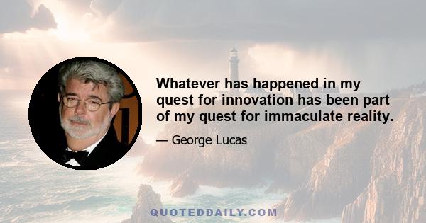 Whatever has happened in my quest for innovation has been part of my quest for immaculate reality.