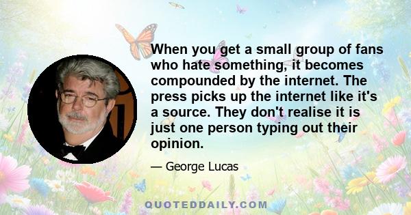 When you get a small group of fans who hate something, it becomes compounded by the internet. The press picks up the internet like it's a source. They don't realise it is just one person typing out their opinion.