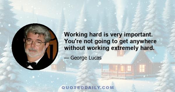 Working hard is very important. You're not going to get anywhere without working extremely hard.