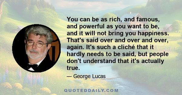 You can be as rich, and famous, and powerful as you want to be, and it will not bring you happiness. That's said over and over and over, again. It's such a cliché that it hardly needs to be said, but people don't