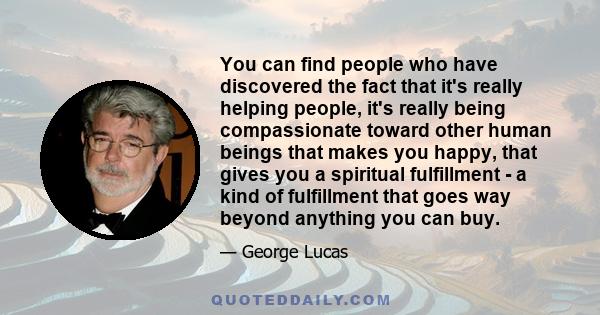 You can find people who have discovered the fact that it's really helping people, it's really being compassionate toward other human beings that makes you happy, that gives you a spiritual fulfillment - a kind of