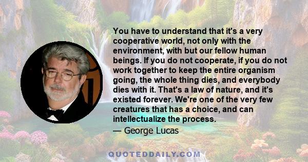 You have to understand that it's a very cooperative world, not only with the environment, with but our fellow human beings. If you do not cooperate, if you do not work together to keep the entire organism going, the