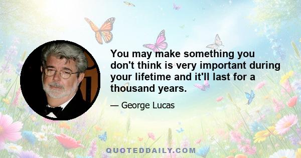 You may make something you don't think is very important during your lifetime and it'll last for a thousand years.