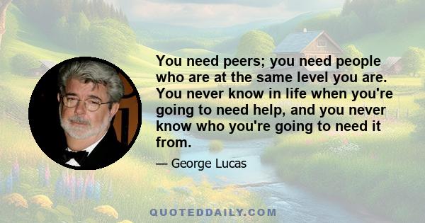 You need peers; you need people who are at the same level you are. You never know in life when you're going to need help, and you never know who you're going to need it from.