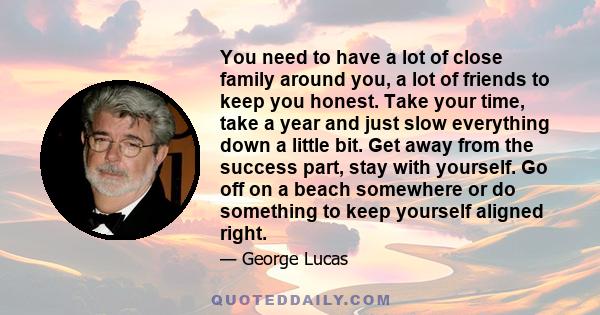 You need to have a lot of close family around you, a lot of friends to keep you honest. Take your time, take a year and just slow everything down a little bit. Get away from the success part, stay with yourself. Go off