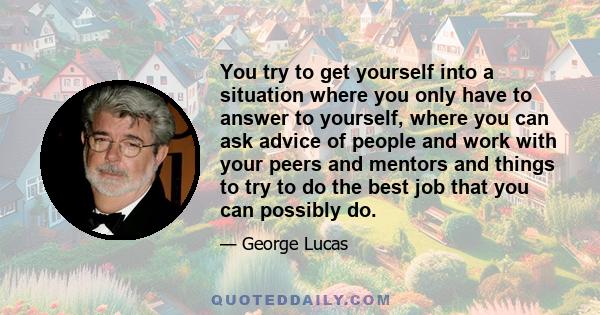 You try to get yourself into a situation where you only have to answer to yourself, where you can ask advice of people and work with your peers and mentors and things to try to do the best job that you can possibly do.