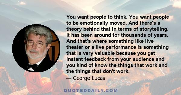 You want people to think. You want people to be emotionally moved. And there's a theory behind that in terms of storytelling. It has been around for thousands of years. And that's where something like live theater or a