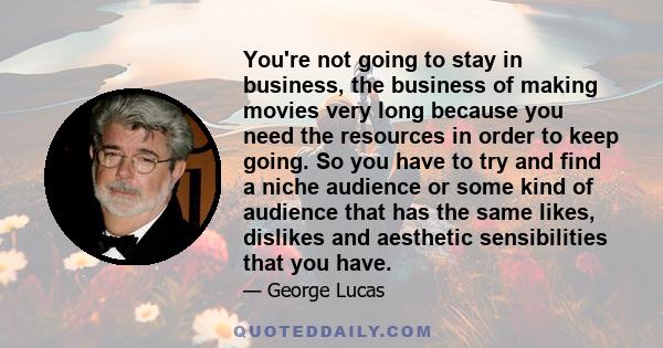 You're not going to stay in business, the business of making movies very long because you need the resources in order to keep going. So you have to try and find a niche audience or some kind of audience that has the