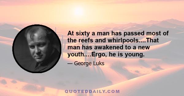 At sixty a man has passed most of the reefs and whirlpools....That man has awakened to a new youth....Ergo, he is young.