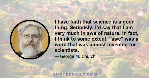 I have faith that science is a good thing. Seriously, I'd say that I am very much in awe of nature. In fact, I think to some extent, awe was a word that was almost invented for scientists.