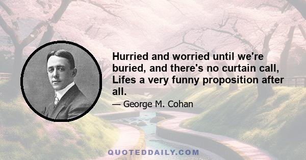 Hurried and worried until we're buried, and there's no curtain call, Lifes a very funny proposition after all.