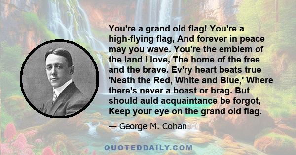 You're a grand old flag! You're a high-flying flag, And forever in peace may you wave. You're the emblem of the land I love, The home of the free and the brave. Ev'ry heart beats true 'Neath the Red, White and Blue,'