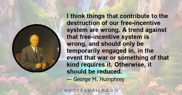 I think things that contribute to the destruction of our free-incentive system are wrong. A trend against that free-incentive system is wrong, and should only be temporarily engaged in, in the event that war or