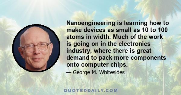 Nanoengineering is learning how to make devices as small as 10 to 100 atoms in width. Much of the work is going on in the electronics industry, where there is great demand to pack more components onto computer chips.