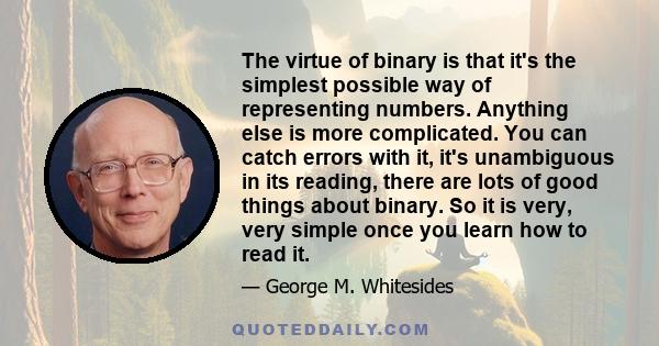 The virtue of binary is that it's the simplest possible way of representing numbers. Anything else is more complicated. You can catch errors with it, it's unambiguous in its reading, there are lots of good things about