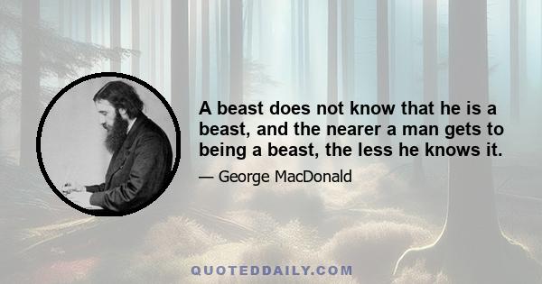 A beast does not know that he is a beast, and the nearer a man gets to being a beast, the less he knows it.