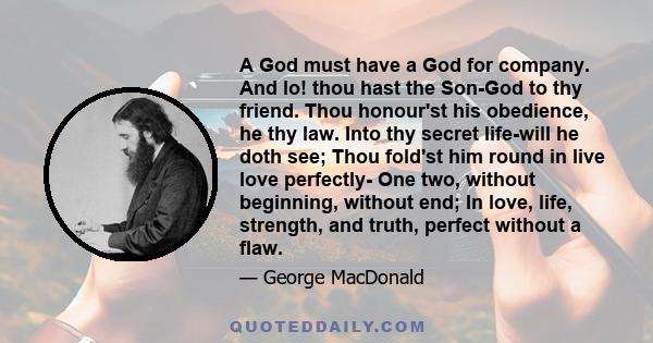 A God must have a God for company. And lo! thou hast the Son-God to thy friend. Thou honour'st his obedience, he thy law. Into thy secret life-will he doth see; Thou fold'st him round in live love perfectly- One two,